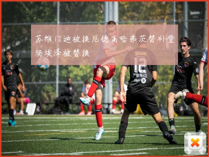 苏维门迪被换厄德高哈弗茨替补登场埃泽被替换