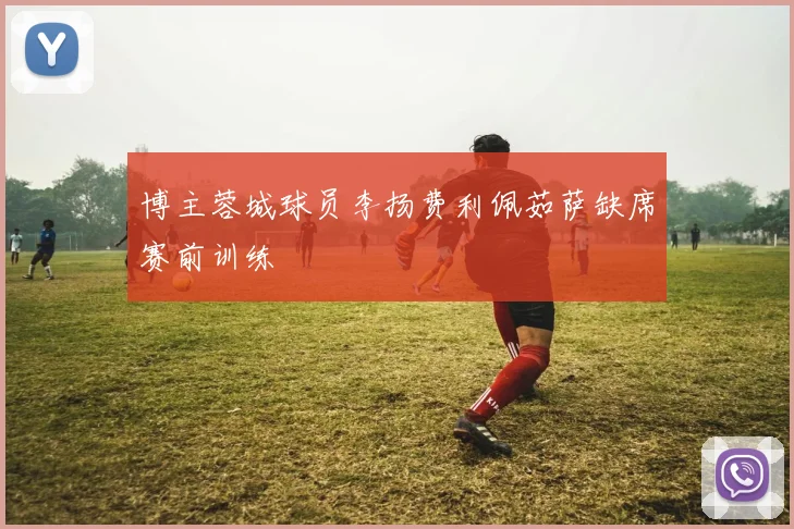 博主蓉城球员李扬费利佩茹萨缺席赛前训练