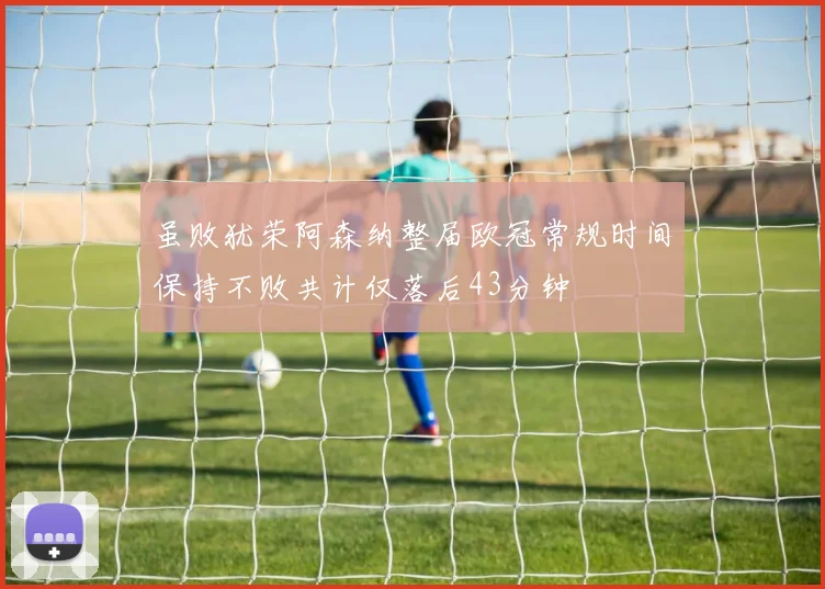 虽败犹荣阿森纳整届欧冠常规时间保持不败共计仅落后43分钟